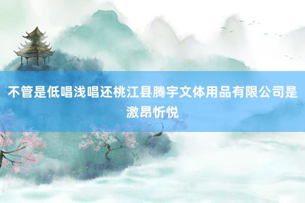 不管是低唱浅唱还桃江县腾宇文体用品有限公司是激昂忻悦